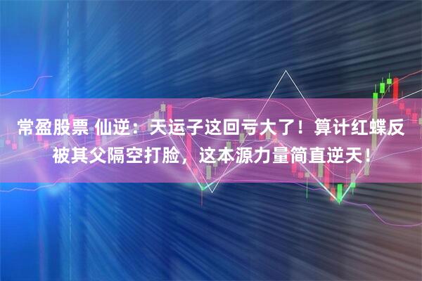 常盈股票 仙逆：天运子这回亏大了！算计红蝶反被其父隔空打脸，这本源力量简直逆天！