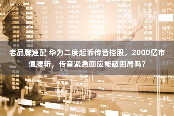 老品牌速配 华为二度起诉传音控股，2000亿市值腰斩，传音紧急回应能破困局吗？