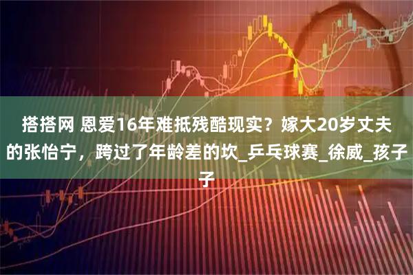 搭搭网 恩爱16年难抵残酷现实？嫁大20岁丈夫的张怡宁，跨过了年龄差的坎_乒乓球赛_徐威_孩子