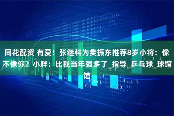 同花配资 有爱!张继科为樊振东推荐8岁小将:像不像你?小胖:比我当年强多了_指导_乒乓球_球馆