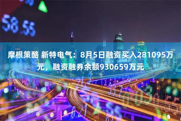 摩根策酪 新特电气：8月5日融资买入281095万元，融资融券余额930659万元