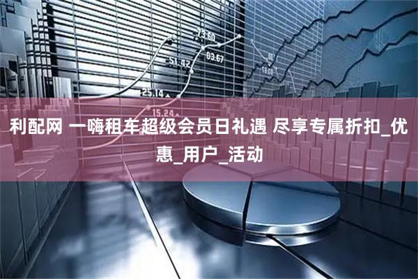 利配网 一嗨租车超级会员日礼遇 尽享专属折扣_优惠_用户_活动