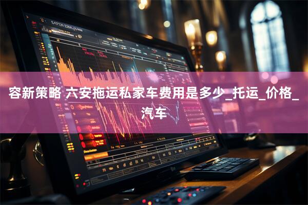 容新策略 六安拖运私家车费用是多少_托运_价格_汽车