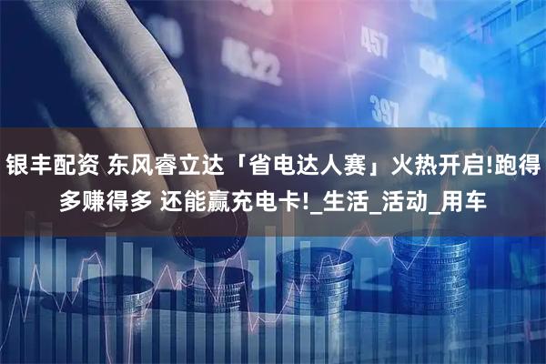 银丰配资 东风睿立达「省电达人赛」火热开启!跑得多赚得多 还能赢充电卡!_生活_活动_用车