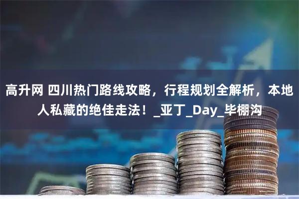 高升网 四川热门路线攻略，行程规划全解析，本地人私藏的绝佳走法！_亚丁_Day_毕棚沟