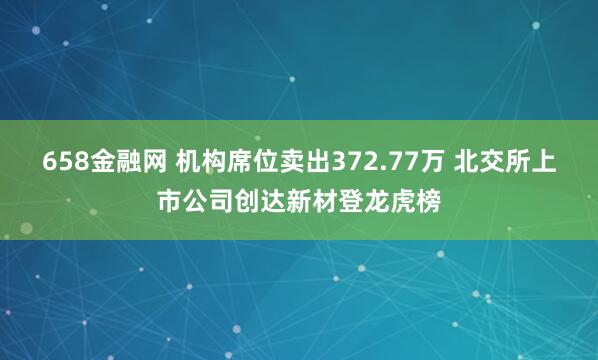 658金融网 机构席位卖出372.77万 北交所上市公司创达新材登龙虎榜