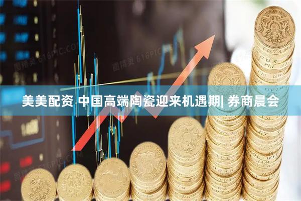 美美配资 中国高端陶瓷迎来机遇期| 券商晨会