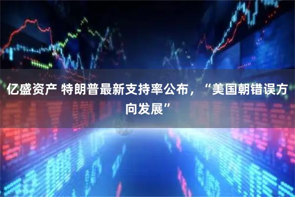 亿盛资产 特朗普最新支持率公布，“美国朝错误方向发展”