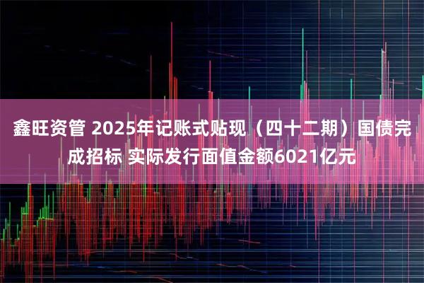 鑫旺资管 2025年记账式贴现（四十二期）国债完成招标 实际发行面值金额6021亿元