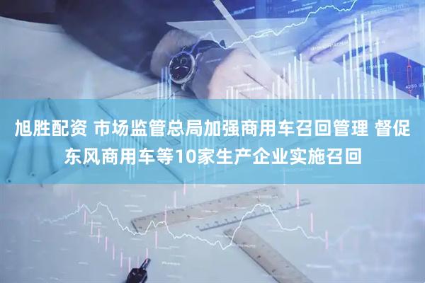 旭胜配资 市场监管总局加强商用车召回管理 督促东风商用车等10家生产企业实施召回