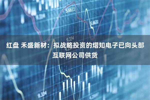 红盘 禾盛新材：拟战略投资的熠知电子已向头部互联网公司供货