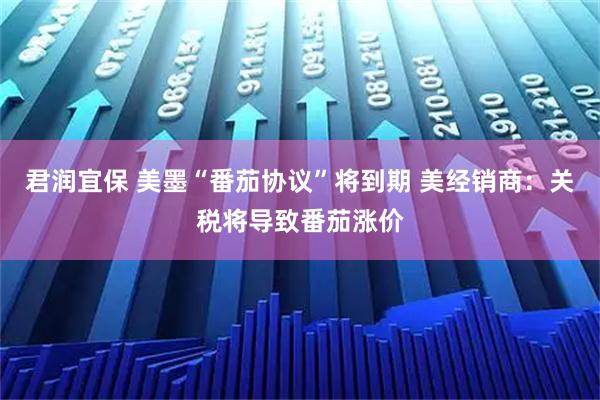 君润宜保 美墨“番茄协议”将到期 美经销商：关税将导致番茄涨价
