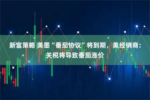 新富策略 美墨“番茄协议”将到期，美经销商：关税将导致番茄涨价