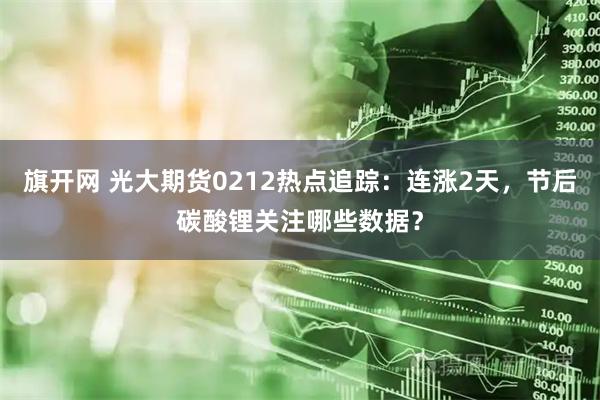旗开网 光大期货0212热点追踪：连涨2天，节后碳酸锂关注哪些数据？