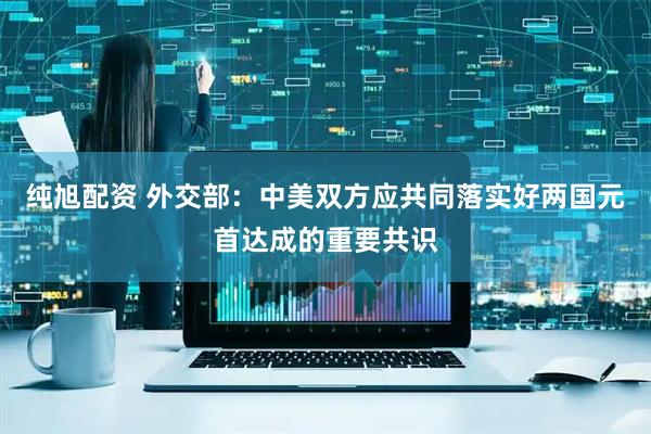 纯旭配资 外交部：中美双方应共同落实好两国元首达成的重要共识