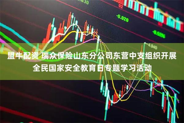 盟牛配资 瑞众保险山东分公司东营中支组织开展全民国家安全教育日专题学习活动