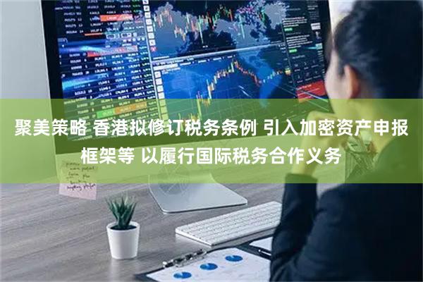 聚美策略 香港拟修订税务条例 引入加密资产申报框架等 以履行国际税务合作义务