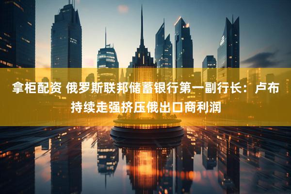 拿柜配资 俄罗斯联邦储蓄银行第一副行长：卢布持续走强挤压俄出口商利润