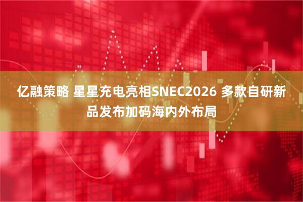 亿融策略 星星充电亮相SNEC2026 多款自研新品发布加码海内外布局