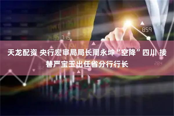 天龙配资 央行宏审局局长周永坤“空降”四川 接替严宝玉出任省分行行长