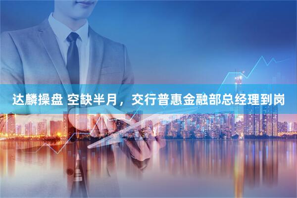 达麟操盘 空缺半月，交行普惠金融部总经理到岗