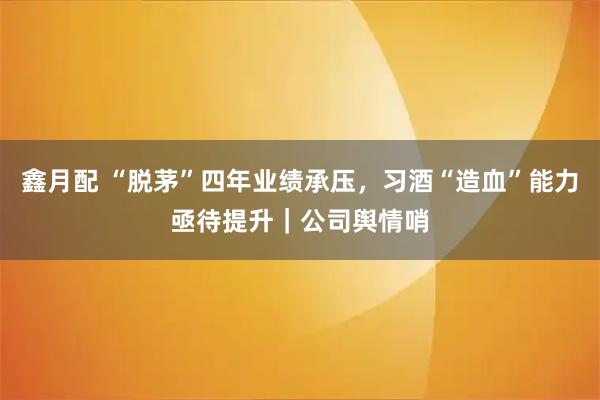 鑫月配 “脱茅”四年业绩承压，习酒“造血”能力亟待提升｜公司舆情哨