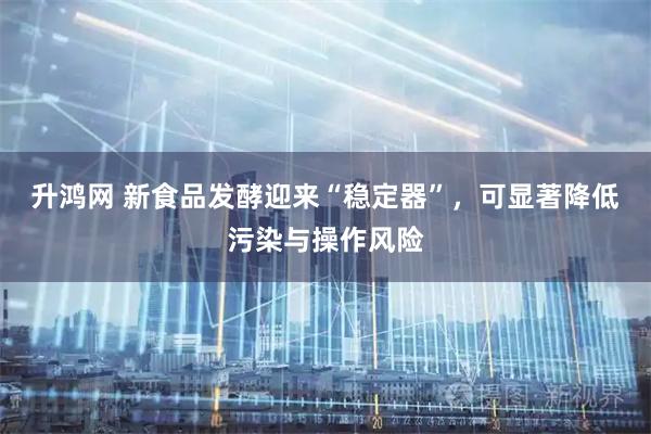 升鸿网 新食品发酵迎来“稳定器”，可显著降低污染与操作风险
