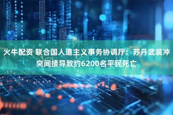 火牛配资 联合国人道主义事务协调厅：苏丹武装冲突间接导致约6200名平民死亡