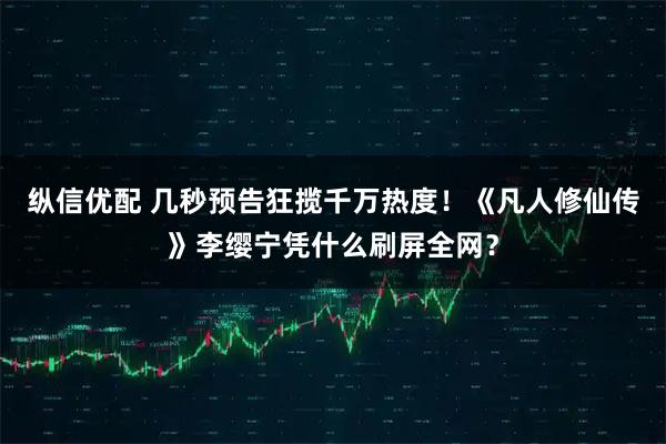 纵信优配 几秒预告狂揽千万热度！《凡人修仙传》李缨宁凭什么刷屏全网？