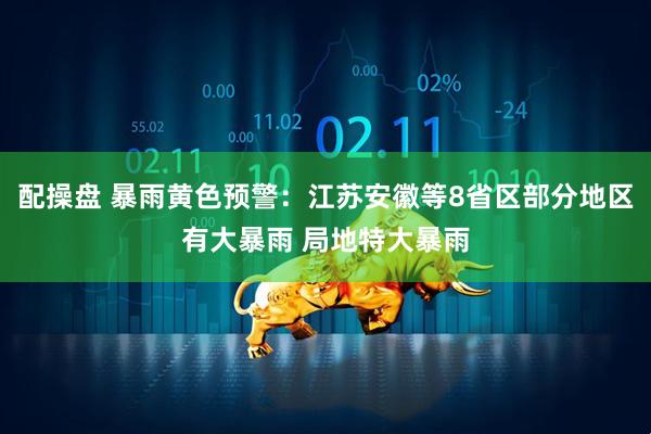 配操盘 暴雨黄色预警：江苏安徽等8省区部分地区有大暴雨 局地特大暴雨