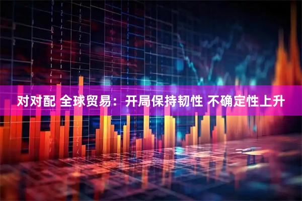 对对配 全球贸易：开局保持韧性 不确定性上升