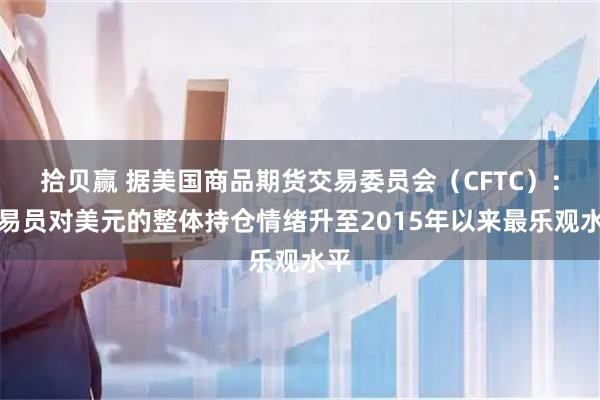 拾贝赢 据美国商品期货交易委员会（CFTC）：交易员对美元的整体持仓情绪升至2015年以来最乐观水平